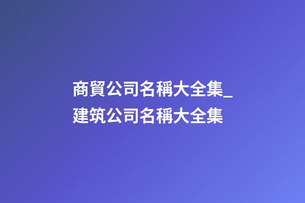 商貿公司名稱大全集_建筑公司名稱大全集-第1張-公司起名-玄機派