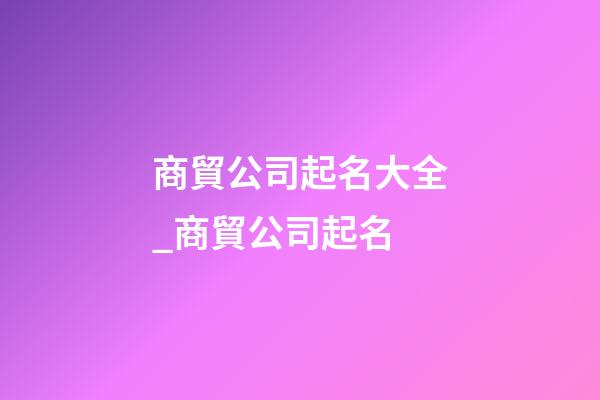 商貿公司起名大全_商貿公司起名-第1張-公司起名-玄機派