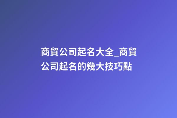 商貿公司起名大全_商貿公司起名的幾大技巧點-第1張-公司起名-玄機派