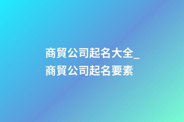 商貿公司起名大全_商貿公司起名要素-第1張-公司起名-玄機派