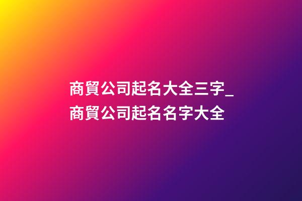 商貿公司起名大全三字_商貿公司起名名字大全