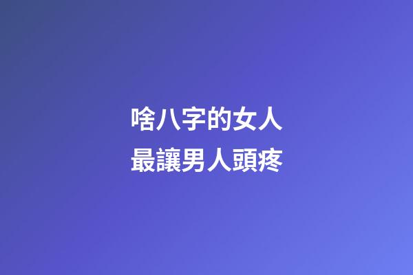 啥八字的女人最讓男人頭疼