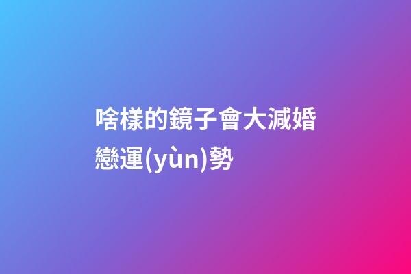 啥樣的鏡子會大減婚戀運(yùn)勢