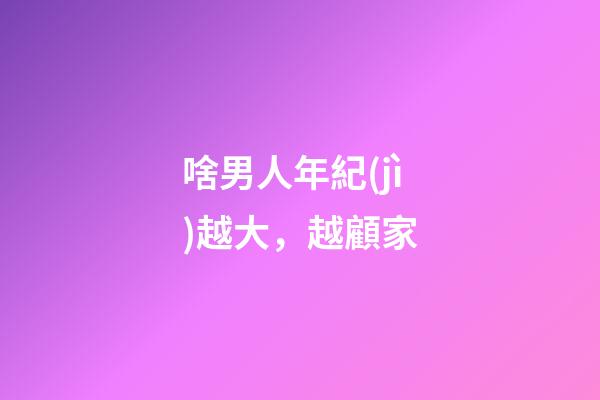 啥男人年紀(jì)越大，越顧家