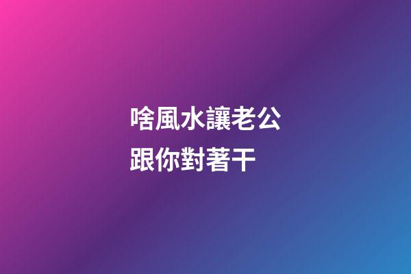 啥風水讓老公跟你對著干