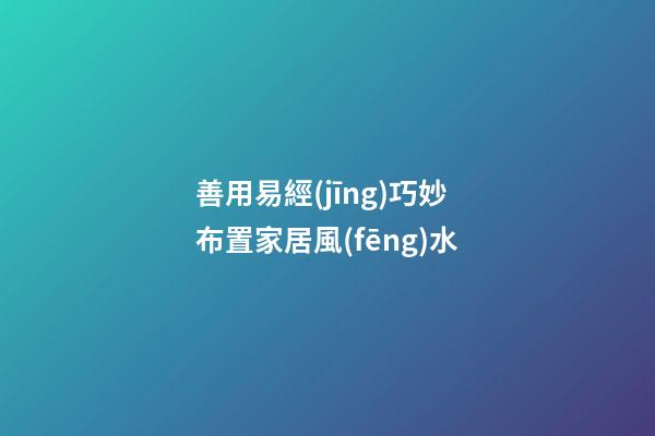 善用易經(jīng)巧妙布置家居風(fēng)水