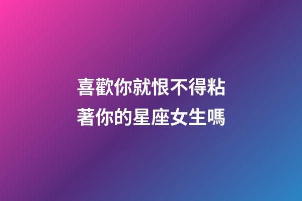 喜歡你就恨不得粘著你的星座女生嗎-第1張-星座運勢-玄機派
