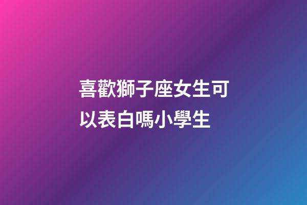 喜歡獅子座女生可以表白嗎小學生-第1張-星座運勢-玄機派