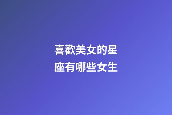 喜歡美女的星座有哪些女生-第1張-星座運勢-玄機派