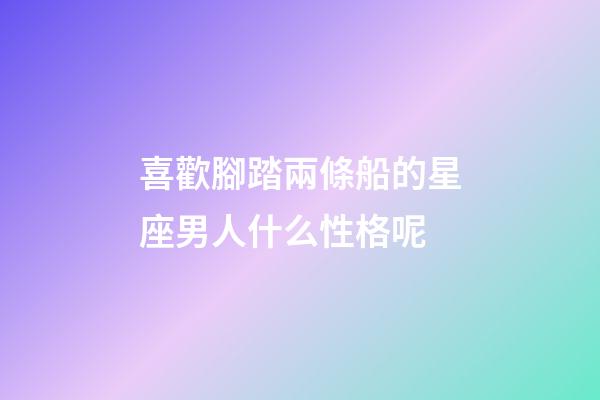 喜歡腳踏兩條船的星座男人什么性格呢-第1張-星座運勢-玄機派