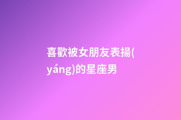 喜歡被女朋友表揚(yáng)的星座男-第1張-星座運勢-玄機(jī)派