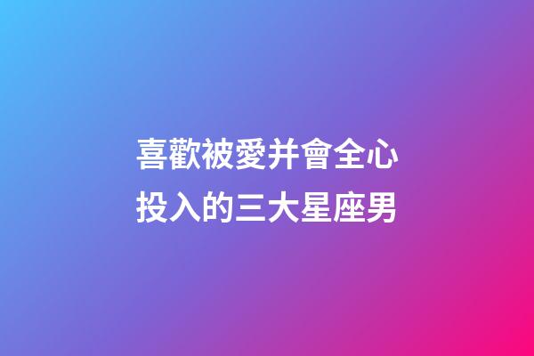 喜歡被愛并會全心投入的三大星座男-第1張-星座運勢-玄機派