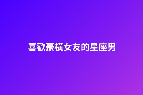 喜歡豪橫女友的星座男-第1張-星座運勢-玄機派