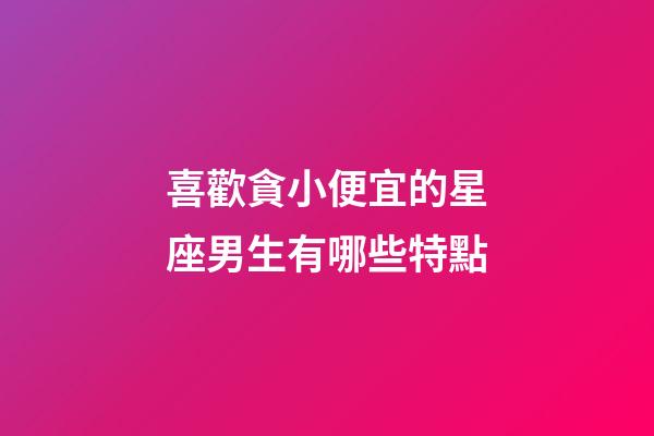 喜歡貪小便宜的星座男生有哪些特點-第1張-星座運勢-玄機派