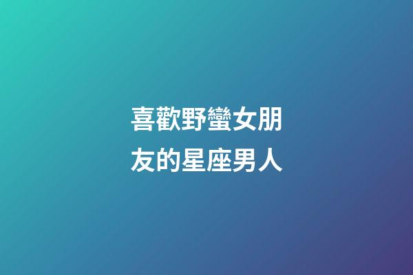 喜歡野蠻女朋友的星座男人