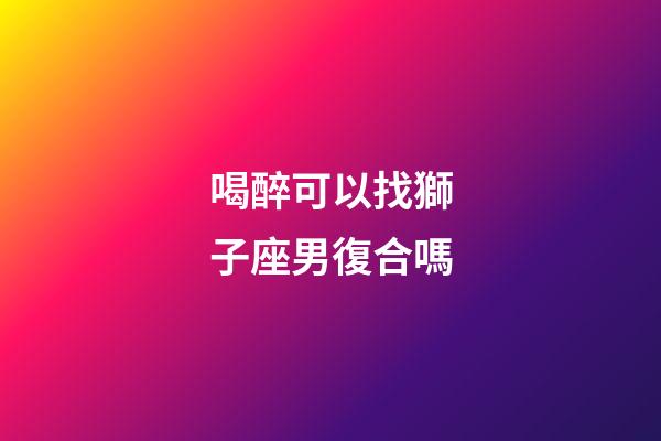 喝醉可以找獅子座男復合嗎-第1張-星座運勢-玄機派