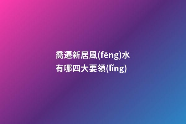 喬遷新居風(fēng)水有哪四大要領(lǐng)