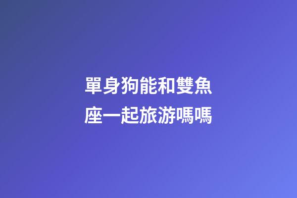 單身狗能和雙魚座一起旅游嗎嗎-第1張-星座運勢-玄機派