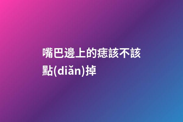 嘴巴邊上的痣該不該點(diǎn)掉