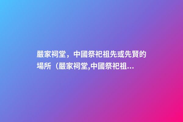 嚴家祠堂，中國祭祀祖先或先賢的場所（嚴家祠堂,中國祭祀祖先或先賢的場所是哪里）