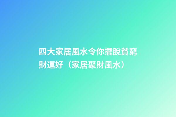 四大家居風水令你擺脫貧窮財運好（家居聚財風水）