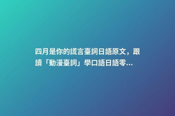 四月是你的謊言臺詞日語原文，跟讀「動漫臺詞」學口語日語零基礎入門你駐足于春色之中。-第1張-觀點-玄機派