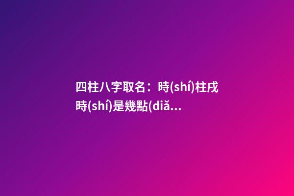 四柱八字取名：時(shí)柱戌時(shí)是幾點(diǎn)？（四柱八字取名:時(shí)柱戌時(shí)是幾點(diǎn)到幾點(diǎn)）