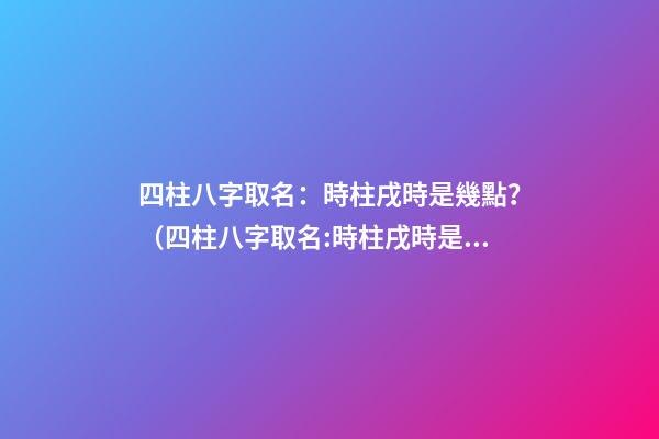四柱八字取名：時柱戌時是幾點？（四柱八字取名:時柱戌時是幾點到幾點）
