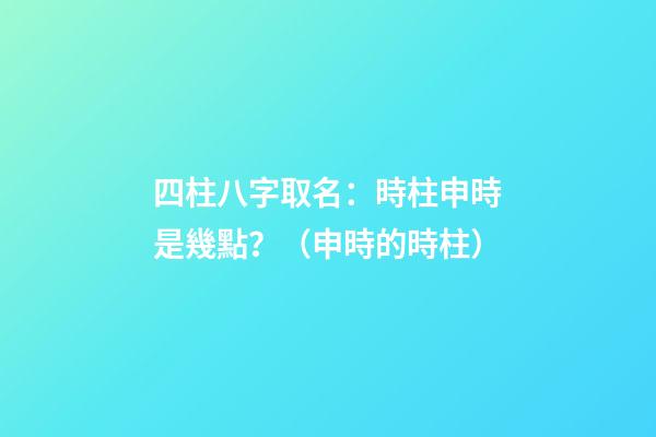 四柱八字取名：時柱申時是幾點？（申時的時柱）