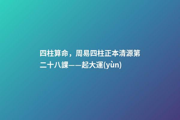 四柱算命，周易四柱正本清源第二十八課——起大運(yùn)