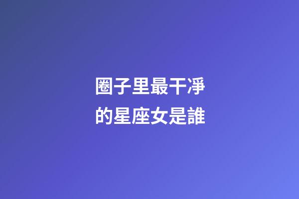 圈子里最干凈的星座女是誰-第1張-星座運勢-玄機派