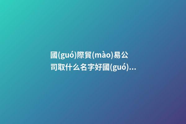 國(guó)際貿(mào)易公司取什么名字好國(guó)際貿(mào)易有限公司怎么取名(2篇)-第1張-公司起名-玄機(jī)派