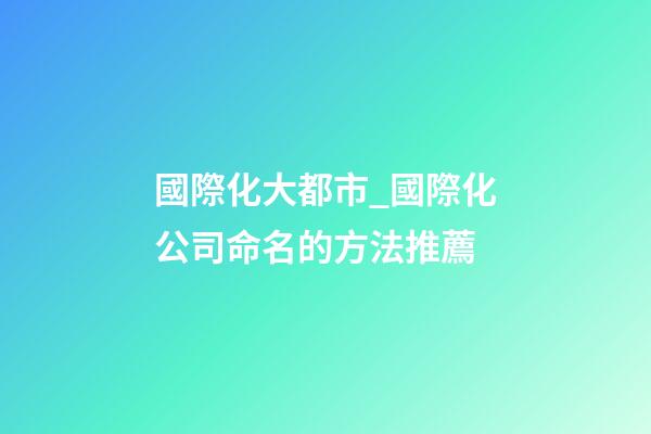 國際化大都市_國際化公司命名的方法推薦-第1張-公司起名-玄機派