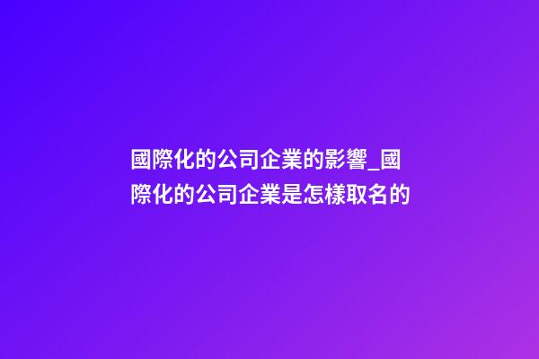 國際化的公司企業的影響_國際化的公司企業是怎樣取名的-第1張-公司起名-玄機派
