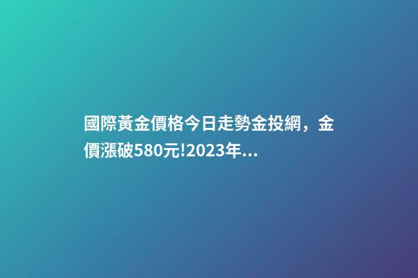 國際黃金價格今日走勢金投網，金價漲破580元!2023年4月13日各大金店黃金價格多少錢一克-第1張-觀點-玄機派