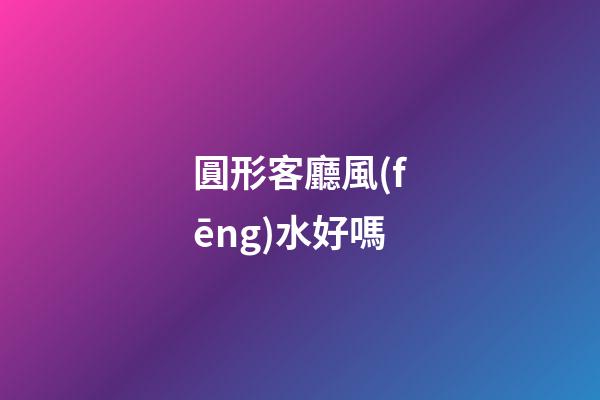圓形客廳風(fēng)水好嗎