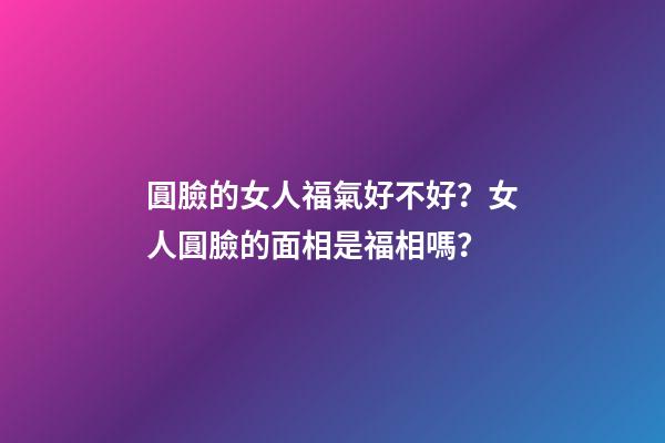 圓臉的女人福氣好不好？女人圓臉的面相是福相嗎？