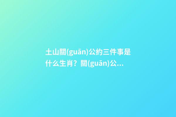 土山關(guān)公約三件事是什么生肖？關(guān)公的生肖屬什么？
