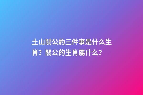 土山關公約三件事是什么生肖？關公的生肖屬什么？