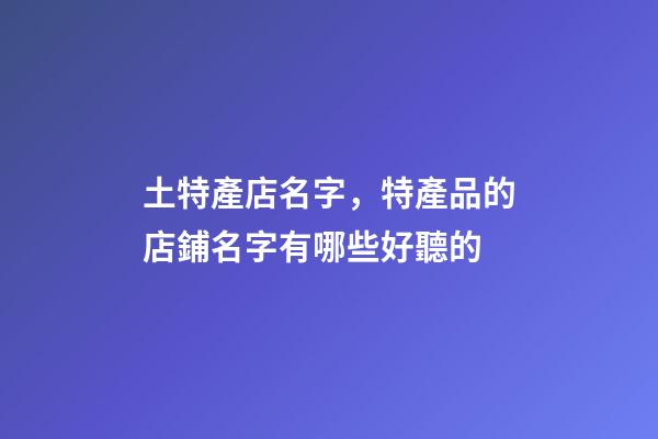 土特產店名字，特產品的店鋪名字有哪些好聽的
