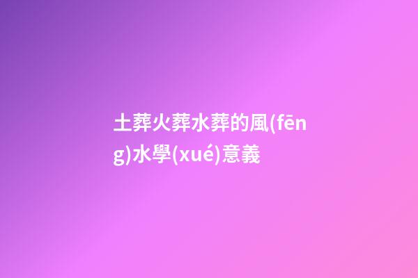 土葬火葬水葬的風(fēng)水學(xué)意義