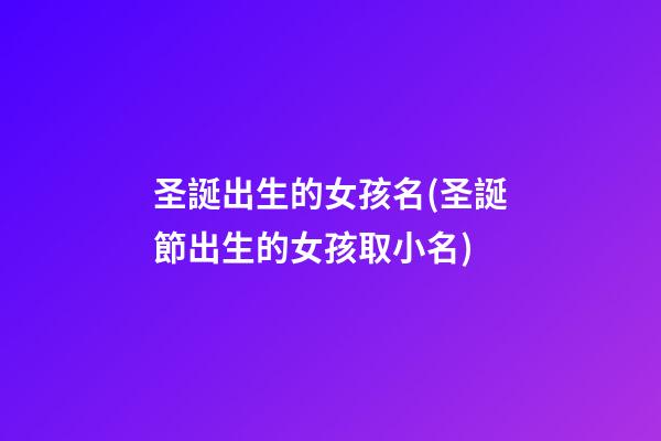 圣誕出生的女孩名(圣誕節出生的女孩取小名)