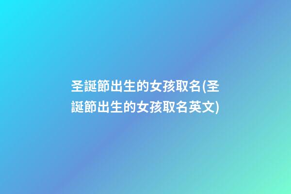 圣誕節出生的女孩取名(圣誕節出生的女孩取名英文)