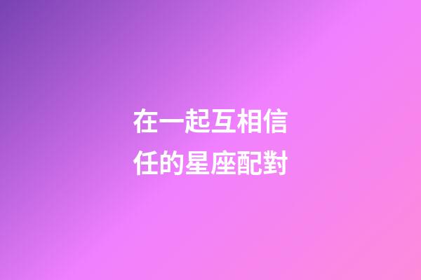 在一起互相信任的星座配對-第1張-星座運勢-玄機派