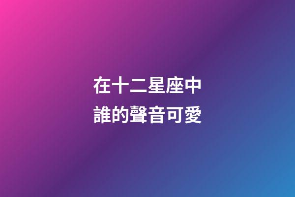 在十二星座中誰的聲音可愛-第1張-星座運勢-玄機派