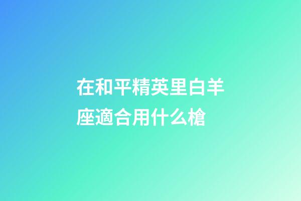 在和平精英里白羊座適合用什么槍-第1張-星座運勢-玄機派
