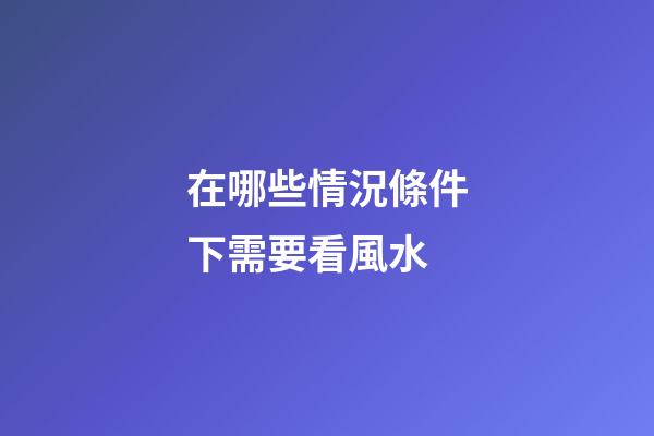 在哪些情況條件下需要看風水