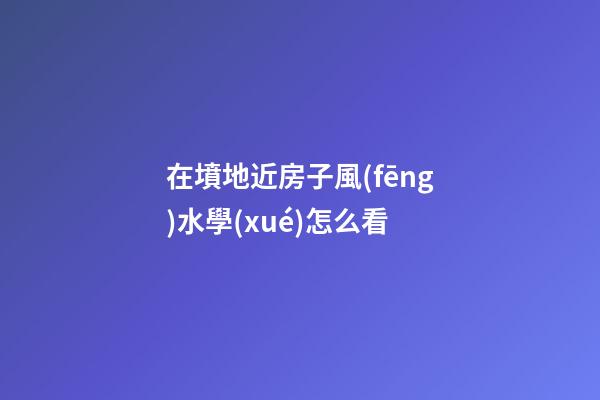 在墳地近房子風(fēng)水學(xué)怎么看