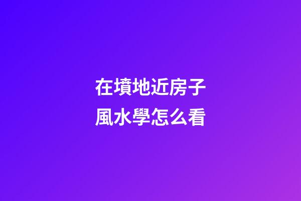 在墳地近房子風水學怎么看