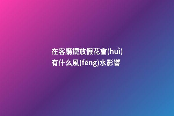 在客廳擺放假花會(huì)有什么風(fēng)水影響